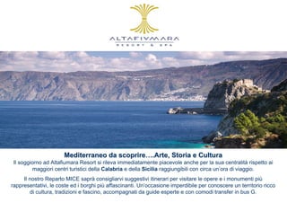 Mediterraneo da scoprire….Arte, Storia e Cultura
 Il soggiorno ad Altafiumara Resort si rileva immediatamente piacevole anche per la sua centralità rispetto ai
          maggiori centri turistici della Calabria e della Sicilia raggiungibili con circa un’ora di viaggio.
     Il nostro Reparto MICE saprà consigliarvi suggestivi itinerari per visitare le opere e i monumenti più
rappresentativi, le coste ed i borghi più affascinanti. Un’occasione imperdibile per conoscere un territorio ricco
        di cultura, tradizioni e fascino, accompagnati da guide esperte e con comodi transfer in bus G.
 