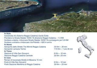 In Auto
Autostrada A3 (Salerno-Reggio Calabria) Uscita Scilla
Prendere la Strada Statale 18/SS 18 direzione Reggio Calabria – 1.3 KM
Svoltare a destra, imboccare Strada Statale 18/SS 18 e proseguire per 5,8 KM
Svoltare a sinistra e imboccare Via Petrello – 600 m arrivo
In Aereo
Aeroporto dello Stretto Tito Minniti Reggio Calabria        35 Km – 30 min
Aeroporto Lamezia Terme                                     115 Km – 1 ora 30 min
In Treno
Stazione di Villa San Giovanni                              6 Km – 10 min
Stazione Reggio Calabria Centrale                           30 Km -25 min
In nave
Tempo di traversata Stretto di Messina 15 min
Porto di Villa San Giovanni                                 6 Km – 10 min
Porto Stazione Marittima di Reggio Calabria                 30 Km – 25 min
 