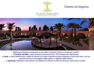 Charme ed eleganza




                Altafiumara Restort è strutturato su tre edifici di grande charme e di elevato comfort:
                 il Castello del Mito, antica fortezza borbonica di fine ‘700 interamente ristrutturata;
le Isole, in stile mediterraneo, dotate di camere con patio e giardino privato, disposte a fronte del mare o di uno
                         specchio d’acqua ombreggiato dalle palme, il “laghetto delle ninfee”;
      lo Sporting, affacciato sulla piscina, che dispone di camere e suite con terrazzo vista mare o collina.
 