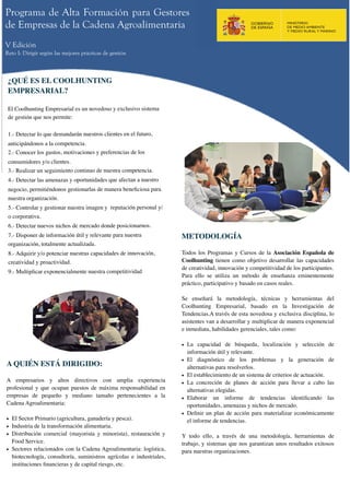 Programa de Alta Formación para Gestores
de Empresas de la Cadena Agroalimentaria
V Edición
Reto I: Dirigir según las mejores prácticas de gestión



 ¿QUÉ ES EL COOLHUNTING
 EMPRESARIAL?

 El Coolhunting Empresarial es un novedoso y exclusivo sistema
 de gestión que nos permite:

 1.- Detectar lo que demandarán nuestros clientes en el futuro,
 anticipándonos a la competencia.
 2.- Conocer los gustos, motivaciones y preferencias de los
 consumidores y/o clientes.
 3.- Realizar un seguimiento continuo de nuestra competencia.
 4.- Detectar las amenazas y oportunidades que afectan a nuestro
 negocio, permitiéndonos gestionarlas de manera beneﬁciosa para
 nuestra organización.
 5.- Controlar y gestionar nuestra imagen y  reputación personal y/
 o corporativa.
 6.- Detectar nuevos nichos de mercado donde posicionarnos.
 7.- Disponer de información útil y relevante para nuestra            METODOLOGÍA
 organización, totalmente actualizada.
 8.- Adquirir y/o potenciar nuestras capacidades de innovación,       Todos los Programas y Cursos de la Asociación Española de
 creatividad y proactividad.                                          Coolhunting tienen como objetivo desarrollar las capacidades
                                                                      de creatividad, innovación y competitividad de los participantes.
 9.- Multiplicar exponencialmente nuestra competitividad
                                                                      Para ello se utiliza un método de enseñanza eminentemente
                                                                      práctico, participativo y basado en casos reales.

                                                                      Se enseñará la metodología, técnicas y herramientas del
                                                                      Coolhunting Empresarial, basado en la Investigación de
                                                                      Tendencias.A través de esta novedosa y exclusiva disciplina, lo
                                                                      asistentes van a desarrollar y multiplicar de manera exponencial
                                                                      e inmediata, habilidades gerenciales, tales como:

                                                                      • La capacidad de búsqueda, localización y selección de
                                                                        información útil y relevante.
                                                                      • El diagnóstico de los problemas y la generación de
A QUIÉN ESTÁ DIRIGIDO:                                                  alternativas para resolverlos.
                                                                      • El establecimiento de un sistema de criterios de actuación.
A empresarios y altos directivos con amplia experiencia               • La concreción de planes de acción para llevar a cabo las
profesional y que ocupan puestos de máxima responsabilidad en           alternativas elegidas.
empresas de pequeño y mediano tamaño pertenecientes a la              • Elaborar un informe de tendencias identiﬁcando las
Cadena Agroalimentaria:                                                 oportunidades, amenazas y nichos de mercado.
                                                                      • Deﬁnir un plan de acción para materializar económicamente
• El Sector Primario (agricultura, ganadería y pesca).                  el informe de tendencias.
• Industria de la transformación alimentaria.
• Distribución comercial (mayorista y minorista), restauración y      Y todo ello, a través de una metodología, herramientas de
  Food Service.                                                       trabajo, y sistemas que nos garantizan unos resultados exitosos
• Sectores relacionados con la Cadena Agroalimentaria: logística,     para nuestras organizaciones.
  biotecnología, consultoría, suministros agrícolas e industriales,
  instituciones ﬁnancieras y de capital riesgo, etc.
 