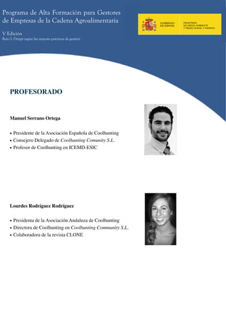 Programa de Alta Formación para Gestores
de Empresas de la Cadena Agroalimentaria
V Edición
Reto I: Dirigir según las mejores prácticas de gestión




     PROFESORADO


     Manuel Serrano Ortega


     • Presidente de la Asociación Española de Coolhunting
     • Consejero Delegado de Coolhunting Comunity S.L.
     • Profesor de Coolhunting en ICEMD-ESIC




     Lourdes Rodríguez Rodríguez


     • Presidenta de la Asociación Andaluza de Coolhunting
     • Directora de Coolhunting en Coolhunting Community S.L.
     • Colaboradora de la revista CLONE
 