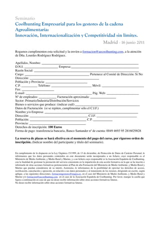 Seminario
Coolhunting Empresarial para los gestores de la cadena
Agroalimentaria:
Innovación, Internacionalización y Competitividad sin límites.
                                            Madrid - 16 junio 2011
Rogamos cumplimenten esta solicitud y la envíen a formacion@aecoolhunting.com, a la atención
de Dña. Lourdes Rodríguez Rodríguez.

Apellidos, Nombre: ____________________________________________________________
D.N.I. _____________________ Empresa:__________________________________________
Razón Social: _________________________________________________________________
Cargo: ________________________________________ Pertenece al Comité de Dirección: Si No
Dirección: ___________________________________________
Población y Provincia: __________________________
C.P. __________ Teléfono: _________________________ Móvil: __________________________
Fax: ____________________
E-mail: _________________________________________ Pág. Web: ____________________
Nº de empleados: ___________ Facturación aproximada: ________________
Sector: Primario/Industria/Distribución/Servicios
Bienes o servicios que produce: (indicar cuál) ________________________________________
Datos de Facturación (si se repiten, cumplimentar sólo el C.I.F.)
Nombre y/o Empresa: __________________________________________________________
Dirección: ____________________________________ C.I.F. _________________________
Población: ___________________________________ C.P. ____________
Provincia: ___________________________________
Derechos de inscripción: 100 Euros
Forma de pago: transferencia bancaria, Banco Santander nº de cuenta: 0049 4693 95 2816029828

La reserva de plazas se hará efectiva en el momento del pago del curso, por riguroso orden de
inscripción. (Indicar nombre del participante y título del seminario).


En cumplimiento de lo dispuesto en la Ley Orgánica 15/1999, de 13 de diciembre, de Protección de Datos de Carácter Personal, le
informamos que los datos personales contenidos en este documento serán incorporados a un ﬁchero, cuyo responsable es el
Ministerio de Medio Ambiente, y Medio Rural y Marino, y a un ﬁchero cuyo responsable es la Asociación Española de Coolhunting,
con la ﬁnalidad de gestionar la prestación del servicio consistente en la impartición de esta acción formativa en la que se ha inscrito e
informarle de otras acciones formativas pertenecientes al Plan de alta Formación del Ministerio de Medio Ambiente, y Medio Rural y
Marino que puedan considerarse de su interés. Asimismo, le informamos de la posibilidad de ejercitar los derechos de acceso,
rectiﬁcación, cancelación y oposición, en relación a sus datos personales y al tratamiento de los mismos, dirigiendo un escrito, según
aplique, a las siguientes direcciones, formaciongestores@mapya.es, en el caso del Ministerio de Medio Ambiente, y Medio Rural y
Marino y/o formacion@aecoolhunting.com en el caso de la Asociación Española de Coolhunting. Por favor, marque la casilla que
ﬁgura a continuación en caso de que no desee recibir información sobre otras acciones formativas futuras.
No deseo recibir información sobre otras acciones formativas futuras.
 