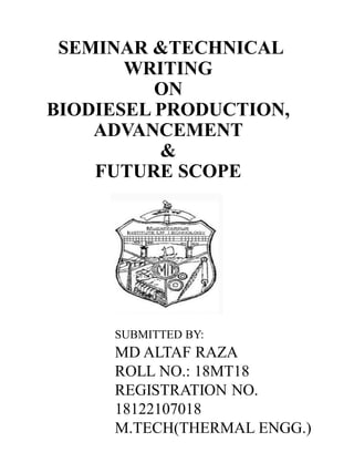 SEMINAR &TECHNICAL
WRITING
ON
BIODIESEL PRODUCTION,
ADVANCEMENT
&
FUTURE SCOPE
SUBMITTED BY:
MD ALTAF RAZA
ROLL NO.: 18MT18
REGISTRATION NO.
18122107018
M.TECH(THERMAL ENGG.)
 