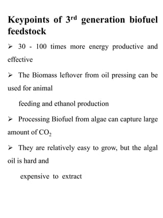 Keypoints of 3rd generation biofuel
feedstock
 30 - 100 times more energy productive and
effective
 The Biomass leftover from oil pressing can be
used for animal
feeding and ethanol production
 Processing Biofuel from algae can capture large
amount of CO2
 They are relatively easy to grow, but the algal
oil is hard and
expensive to extract
 