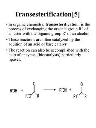 Transesterification[5]
• In organic chemistry, transesterification is the
process of exchanging the organic group R″ of
an ester with the organic group R′ of an alcohol.
• These reactions are often catalyzed by the
addition of an acid or base catalyst.
• The reaction can also be accomplished with the
help of enzymes (biocatalysts) particularly
lipases.
 
