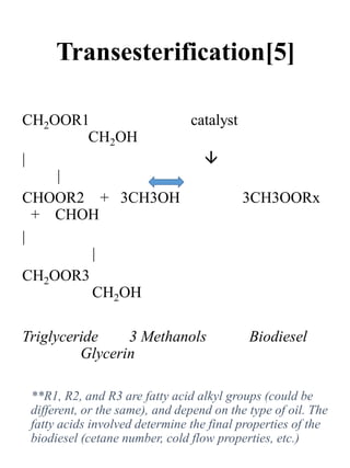 Transesterification[5]
CH2OOR1 catalyst
CH2OH
| 
|
CHOOR2 + 3CH3OH 3CH3OORx
+ CHOH
|
|
CH2OOR3
CH2OH
Triglyceride 3 Methanols Biodiesel
Glycerin
**R1, R2, and R3 are fatty acid alkyl groups (could be
different, or the same), and depend on the type of oil. The
fatty acids involved determine the final properties of the
biodiesel (cetane number, cold flow properties, etc.)
 