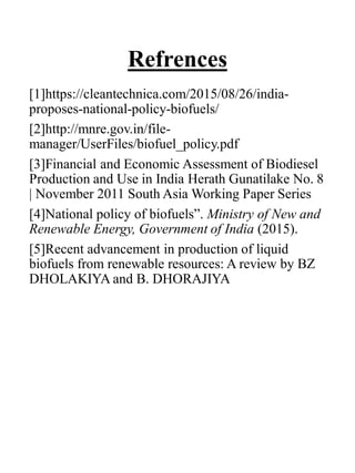 Refrences
[1]https://cleantechnica.com/2015/08/26/india-
proposes-national-policy-biofuels/
[2]http://mnre.gov.in/file-
manager/UserFiles/biofuel_policy.pdf
[3]Financial and Economic Assessment of Biodiesel
Production and Use in India Herath Gunatilake No. 8
| November 2011 South Asia Working Paper Series
[4]National policy of biofuels”. Ministry of New and
Renewable Energy, Government of India (2015).
[5]Recent advancement in production of liquid
biofuels from renewable resources: A review by BZ
DHOLAKIYA and B. DHORAJIYA
 