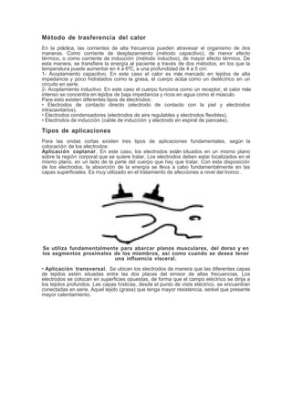 Método de trasferencia del calor
En la práctica, las corrientes de alta frecuencia pueden atravesar el organismo de dos
maneras. Como corriente de desplazamiento (método capacitivo), de menor efecto
térmico, o como corriente de inducción (método inductivo), de mayor efecto térmico. De
esta manera, se transfiere la energía al paciente a través de dos métodos, en los que la
temperatura puede aumentar en 4 a 6ºC, a una profundidad de 4 a 5 cm:
1- Acoplamiento capacitivo. En este caso el calor es más marcado en tejidos de alta
impedancia y poco hidratados como la grasa, el cuerpo actúa como un dieléctrico en un
circuito en serie.
2- Acoplamiento inductivo. En este caso el cuerpo funciona como un receptor, el calor más
intenso se concentra en tejidos de baja impedancia y ricos en agua como el músculo.
Para esto existen diferentes tipos de electrodos:
• Electrodos de contacto directo (electrodo de contacto con la piel y electrodos
intracavitarios).
• Electrodos condensadores (electrodos de aire regulables y electrodos flexibles).
• Electrodos de inducción (cable de inducción y electrodo en espiral de pancake).
Tipos de aplicaciones
Para las ondas cortas existen tres tipos de aplicaciones fundamentales, según la
colocación de los electrodos:
Aplicación coplanar . En este caso, los electrodos están situados en un mismo plano
sobre la región corporal que se quiere tratar. Los electrodos deben estar localizados en el
mismo plano, en un lado de la parte del cuerpo que hay que tratar. Con esta disposición
de los electrodos, la absorción de la energía se lleva a cabo fundamentalmente en las
capas superficiales. Es muy utilizado en el tratamiento de afecciones a nivel del tronco .
Se utiliza fundamentalmente para abarcar planos musculares, del dorso y en
los segmentos proximales de los miembros, así como cuando se desea tener
una influencia visceral.
• Aplicación transversal. Se ubican los electrodos de manera que las diferentes capas
de tejidos estén situadas entre las dos placas del emisor de altas frecuencias. Los
electrodos se colocan en superficies opuestas, de forma que el campo eléctrico se dirija a
los tejidos profundos. Las capas hísticas, desde el punto de vista eléctrico, se encuentran
conectadas en serie. Aquel tejido (grasa) que tenga mayor resistencia, seráel que presente
mayor calentamiento.
 