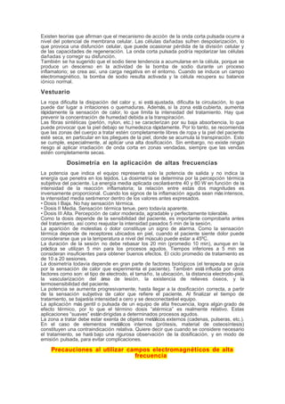Existen teorías que afirman que el mecanismo de acción de la onda corta pulsada ocurre a
nivel del potencial de membrana celular. Las células dañadas sufren despolarización, lo
que provoca una disfunción celular, que puede ocasionar pérdida de la división celular y
de las capacidades de regeneración. La onda corta pulsada podría repolarizar las células
dañadas y corregir su disfunción.
También se ha sugerido que el sodio tiene tendencia a acumularse en la célula, porque se
produce un descenso en la actividad de la bomba de sodio durante un proceso
inflamatorio; se crea así, una carga negativa en el entorno. Cuando se induce un campo
electromagnético, la bomba de sodio resulta activada y la célula recupera su balance
iónico normal.
Vestuario
La ropa dificulta la disipación del calor y, si está ajustada, dificulta la circulación, lo que
puede dar lugar a irritaciones o quemaduras. Además, si la zona está cubierta, aumenta
rápidamente la sensación de calor, lo que limita la intensidad del tratamiento. Hay que
prevenir la concentración de humedad debida a la transpiración.
Las fibras sintéticas (perlón, nylon, etc.) se caracterizan por su baja absorbencia, lo que
puede provocar que la piel debajo se humedezca rápidamente. Por lo tanto, se recomienda
que las zonas del cuerpo a tratar estén completamente libres de ropa y la piel del paciente
esté seca, en particular en los pliegues de la piel, donde se acumula la transpiración. Esto
se cumple, especialmente, al aplicar una alta dosificación. Sin embargo, no existe ningún
riesgo al aplicar irradiación de onda corta en zonas vendadas, siempre que las vendas
estén completamente secas.
Dosimetría en la aplicación de altas frecuencias
La potencia que indica el equipo representa solo la potencia de salida y no indica la
energía que penetra en los tejidos. La dosimetría se determina por la percepción térmica
subjetiva del paciente. La energía media aplicada oscilaráentre 40 y 80 W en función de la
intensidad de la reacción inflamatoria; la relación entre estas dos magnitudes es
inversamente proporcional. Cuando los signos de la inflamación aguda sean más intensos,
la intensidad media serámenor dentro de los valores antes expresados.
• Dosis I Baja. No hay sensación térmica.
• Dosis II Media. Sensación térmica tenue, pero todavía aparente.
• Dosis III Alta. Percepción de calor moderada, agradable y perfectamente tolerable.
Como la dosis depende de la sensibilidad del paciente, es importante comprobarla antes
del tratamiento, así como reajustar la intensidad pasados 5 min de la sesión.
La aparición de molestias o dolor constituye un signo de alarma. Como la sensación
térmica depende de receptores ubicados en piel, cuando el paciente siente dolor puede
considerarse que ya la temperatura a nivel del músculo puede estar a 45ºC.
La duración de la sesión no debe rebasar los 20 min (promedio 10 min), aunque en la
práctica se utilizan 5 min para los procesos agudos. Tiempos inferiores a 5 min se
consideran insuficientes para obtener buenos efectos. El ciclo promedio de tratamiento es
de 10 a 20 sesiones.
La dosimetría todavía depende en gran parte de factores biológicos (el terapeuta se guía
por la sensación de calor que experimenta el paciente). También está influida por otros
factores como son: el tipo de electrodo, el tamaño, la ubicación, la distancia electrodo-piel,
la vascularización del área de lesión, la existencia de relieves óseos, y la
termosensibilidad del paciente.
La potencia se aumenta progresivamente, hasta llegar a la dosificación correcta, a partir
de la sensación subjetiva de calor que refiere el paciente. Al finalizar el tiempo de
tratamiento, se bajarála intensidad a cero y se desconectaráel equipo.
La aplicación más gentil o pulsada de un equipo de alta frecuencia, logra algún grado de
efecto térmico, por lo que el término dosis “atérmica” es realmente relativo. Estas
aplicaciones “suaves” estándirigidas a determinados procesos agudos.
La zona a tratar debe estar exenta de objetos metálicos externos (cadenas, pulseras, etc.).
En el caso de elementos metálicos internos (prótesis, material de osteosíntesis)
constituyen una contraindicación relativa. Quiere decir que cuando se considere necesario
el tratamiento, se hará bajo una rigurosa observación de la dosificación, y en modo de
emisión pulsada, para evitar complicaciones.
Precauciones al utilizar campos electromagnéticos de alta
frecuencia
 