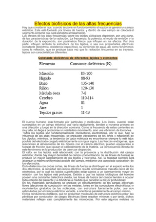 Efectos biofísicos de las altas frecuencias
Hay que considerar que, cuando se pone en funcionamiento el equipo se genera un campo
eléctrico. Este está formado por líneas de fuerza, y dentro de ese campo se colocará el
segmento corporal que serásometido al tratamiento.
Los efectos de las altas frecuencias sobre los tejidos biológicos dependen, por una parte,
de las características de la radiación. La frecuencia, la potencia, el modo de emisión y la
duración de la exposición, son parámetros físicos que influyen en los efectos. Por otra
parte, influyen también la estructura de los tejidos, o sea sus propiedades eléctricas
(constante dieléctrica, resistencia específica), su contenido de agua, así como fenómenos
como la reflexión, que se produce cada vez que la radiación encuentra en su trayecto,
tejidos con características diferentes.
Constante dieléctrica de diferentes tejidos y elementos
El cuerpo humano está formado por partículas y moléculas. Los iones, cuando están
sumergidos en un campo eléctrico que varía rápidamente, tienden a moverse primero en
una dirección y luego en la dirección contraria. Como la frecuencia de estas corrientes es
muy alta, no llega a producirse un verdadero movimiento, sino una vibración de los iones.
Todos los tejidos son fundamentalmente conductores electrolíticos, por lo que, bajo la
influencia de las altas frecuencias, se producen vibraciones de los iones y rotaciones de
los dipolos; mientras, la tendencia de cada molécula es encontrarse siempre lo más lejos
posible del electrodo cargado eléctricamente con igual signo. Las fuerzas endógenas, que
reaccionan al alineamiento de los dipolos con el campo eléctrico, pueden equipararse a
fuerzas de fricción que causan el calentamiento de la materia. La consecuencia directa de
este fenómeno es la producción de calor por disipación.
El calor en los tejidos está relacionado con la presencia y la distribución del campo
eléctrico; donde hay mayor densidad de campo (concentración de las líneas de fuerza) se
produce un mayor calentamiento de los tejidos y viceversa. Así, la finalidad siempre será
alcanzar la máxima uniformidad posible del campo, mediante una apropiada colocación de
los electrodos.
En la diatermia con ondas cortas, las líneas de fuerza se distribuyen en el espacio entre los
dos electrodos, la densidad del campo eléctrico resulta normalmente más alta cerca de los
electrodos, por lo cual los tejidos superficiales están sujetos a un calentamiento mayor en
relación con los tejidos más profundos. Debido a que los tejidos biológicos del hombre
poseen una constante dieléctrica media, las líneas de fuerza del campo tienden a ocupar
todo el tejido del paciente y a difundirse a medida que penetran a mayor profundidad.
En los materiales conductores se produce un desplazamiento de las cargas eléctricas
libres (electrones de conducción en los metales, iones en los conductores electrolíticos) y
movimientos giratorios de las moléculas, con estructura fuertemente polar, que son
estimuladas por el campo eléctrico variable, a orientarse paralelamente al campo mismo.
En los conductores metálicos, que no presentan moléculas de estructura eléctrica polar, las
pérdidas por conducción de cargas eléctricas libres resultan mínimas y por tanto, dichos
materiales reflejan casi completamente las microondas. Por esto algunos metales no
 