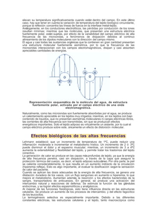 elevan su temperatura significativamente cuando están dentro del campo. En este último
caso, hay que tener en cuenta la variación de temperatura del tejido biológico circundante,
porque la reflexión concentra las líneas de fuerza en la interfase metal-tejido.
Análogamente, en los conductores electrolíticos, las pérdidas por conducción de los iones
resultan mínimas; mientras que las moléculas, que presentan una estructura eléctrica
fuertemente polar, están sujetas, por efecto de la variabilidad del campo eléctrico de alta
frecuencia de las microondas, a fenómenos de disipación debidos al continuo
alineamiento de los dipolos moleculares con la dirección del campo mismo.
El agua y casi todas las sustancias orgánicas que la contienen en gran cantidad presentan
una estructura molecular fuertemente asimétrica, por lo que la frecuencia de las
microondas interaccionan con los campos electromagnéticos, disipan y casi absorben
apreciables cantidades de energías.
Representación esquemática de la molécula del agua, de estructura
fuertemente polar, activada por el campo eléctrico de una onda
electromagnética.
Naturalmente, como las microondas son fuertemente absorbidas por el agua, se produce
un calentamiento apreciable en los tejidos muy irrigados; mientras, en los tejidos con bajo
contenido de líquidos, que no presentan asimetrías moleculares ni cargas eléctricas libres,
las corrientes de alta frecuencia son transmitidas, sin que se produzcan efectos
energéticos importantes. Solo el tejido adiposo es virtualmente un aislante, por lo cual el
campo eléctrico produce sobre este, únicamente un efecto de distorsión molecular.
Efectos biológicos de las altas frecuencias
Lehmann estableció que un incremento de temperatura de 1ºC, puede reducir una
inflamación moderada e incrementar el metabolismo hístico. Un incremento de 2 ó 3ºC
puede disminuir el dolor y el espasmo muscular; mientras, un incremento de 3 a 4ºC
aumenta la extensibilidad y flexibilidad del tejido, y permite tratar los trastornos del tejido
conectivo.
La generación de calor se produce en las capas másprofundas de tejido, ya que la energía
de alta frecuencia penetra, casi sin disipación, a través de la capa que asegura la
protección térmica del cuerpo, es decir, el tejido adiposo subcutáneo. Por otra parte, la piel
se calienta considerablemente, lo que resulta en un aumento indirecto de la circulación
(hiperemia refleja). Esto es algo importante, al evaluar la dosificación según la sensación
de calor del paciente.
Cuando se aplican las dosis adecuadas de la energía de alta frecuencia, se genera una
dilatación duradera de los vasos, con un flujo sanguíneo en aumento e hiperemia, lo que
mejora el metabolismo. Aumentan además, la resorción y los efectos bactericidas de la
sangre, transportadora de anticuerpos. En general, se produce una activación del
intercambio natural y reacciones de defensa. Se estimula la función de las glándulas
endocrinas, y se logran efectos espasmolíticos y analgésicos.
Al mejorar de las funciones fisiológicas, esto tiene influencia directa en las estructuras
celulares. Se produce un aumento de los procesos de intercambio, y del efecto fagocítico
de los leucocitos.
La termogénesis selectiva es especialmente importante. Debido a las diferentes
constantes eléctricas, las estructuras celulares y el tejido, tanto macroscópica como
 