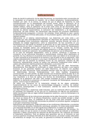 Indicaciones
Antes de decidir la aplicación de las altas frecuencias, es importante estar convencidos de
la necesidad, en el paciente en cuestión, de un efecto terapéutico, fundamentalmente,
mediado por calor. O al menos, la certeza de que el efecto de hiperemia no será
contraproducente con la fisiopatología del proceso actual. Salvo la aplicación de la
darsonvalización, que tiene objetivos muy precisos, superficiales y generalmente de
carácter estético, tanto la aplicación de la onda corta como de las microondas, debe
provocar cambios significativos desde el punto de vista circulatorio. Se deben aprovechar,
además, los efectos espasmolíticos, la activación del metabolismo y de las glándulas
endocrinas. De esta manera, las indicaciones más precisas son procesos inflamatorios
fundamentalmente subagudos y crónicos. Sin embargo, Gnatz defiende su valor, cuando
es utilizada con dosis mínimas adecuadas, en los procesos agudos, sobre todo se utiliza el
régimen pulsado.
Aplicaciones en el sistema osteomioarticular. Las diatermias por onda corta y por
microonda han sido sistemáticamente aplicadas en afecciones del aparato locomotor, ya
sean traumáticas como contusiones, esguinces, sinovitis, derrame sinovial, así como en
entidades de carácter degenerativo, como la osteoartrosis. Se han convertido en una
herramienta muy útil cuando se necesita la aplicación de un calor profundo, cuando existe
una intolerancia por dolor o distensión para el contacto de las manos del fisioterapeuta
(cuando es imposible aplicar una manipulación o un masaje), cuando hay mucha
sensibilidad para tolerar el contacto del cabezal ultrasónico o el área corporal, objetivo de
tratamiento, excede por extensión, las posibilidades de atención por el ultrasonido.
En el caso de artropatía degenerativa, como la artrosis, contribuye a aumentar la
circulación de las estructuras articulares y periarticulares, produce alivio significativo al
paciente. Es muy efectiva en el paciente de la tercera edad, que refiere en la consulta que
“su peor momento es al levantarse en la mañana y que al pasar el día va mejorando”; esta
mejoría reiteradamente la asocian a una mayor movilización en las actividades de la vida
diaria. Este tipo de paciente se beneficia mucho de una aplicación matutina de alta
frecuencia, especialmente cuando se realiza una aplicación longitudinal entre rodilla y
cadera (articulaciones másfrecuentemente afectadas), a una dosis II-III.
No todos los autores reportan los mejores resultados con las altas frecuencias.
Recientemente, Ruiz-Sánchez ha confirmado un mayor descenso del dolor y una mejoría
funcional, en los pacientes tratados con ácido hialurónico, en relación con aquellos
tratados con altas frecuencias. Estos resultados apuntan cada vez más a la combinación
de determinadas técnicas fisioterapéuticas, con otras medidas terapéuticas
convencionales. En este sentido, se debe recordar que el músculo retiene el calor 60 % de
tiempo máscuando se aplica una alta frecuencia que cuando se aplica ultrasonido. Esto es
muy importante a la hora de aplicar una técnica de kinesioterapia, inmediatamente
después de la aplicación del calor. Otra ventaja inmediata es que la aplicación de la
diatermia no demanda la presencia y la atención constante del fisioterapeuta, durante la
sesión, como lo hace el ultrasonido.
Se utiliza con frecuencia en el tratamiento integral de las algias vertebrales,
fundamentalmente en los casos de sacrolumbalgia subaguda y crónica. Se realizan
aplicaciones transregionales a nivel lumbosacro, además los casos de fenómenos
articulares crónicos.
Las altas frecuencias o diatermias están indicadas, pero es realmente difícil la aplicación
en pacientes con poliartritis, en los que por su compromiso en más de una articulación,
deben beneficiarse más con algún método terapéutico sistémico, como la hidroterapia o la
magnetoterapia.
Independientemente de las indicaciones generales de las altas frecuencias, y que en todos
los casos se rebasa 80 % de eficacia terapéutica, cuando sea posible escoger o elegir
entre los diferentes tipos, es preferible el uso de onda corta para procesos óseos y
articulares crónicos, mientras las microondas se prefieren en procesos agudos, subagudos
o con gran compromiso muscular.
Aplicaciones dermatológicas. Estánindicadas en las condiciones inflamatorias y purulentas
como forúnculos, abscesos, hidradenitis, paroniquia, panadizo. En todas estas puede haber
una respuesta favorable. En la fase aguda de la inflamación no deden ser aplicadas.
En un estadio más avanzado se acelera la fibrinólisis, y la reabsorción del proceso. En
todos los casos en que se asocie un proceso infeccioso, debe ser indicado un antibiótico
específico y deben comenzarse las sesiones de alta frecuencia, 48 h después de iniciado
el tratamiento antibiótico. Esto se plantea para garantizar que en el momento en que
ocurra la apertura circulatoria derivada de la alta frecuencia, ya existan niveles adecuados
de antibiótico en sangre. Por una parte, se garantiza la entrada de antibiótico y nuevas
 