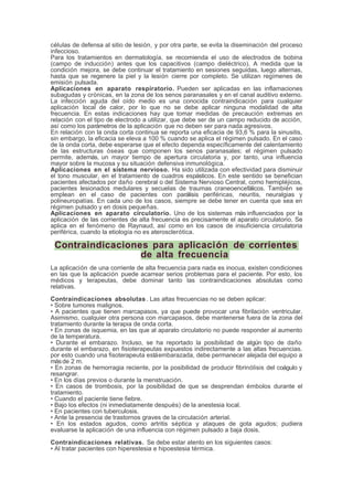 células de defensa al sitio de lesión, y por otra parte, se evita la diseminación del proceso
infeccioso.
Para los tratamientos en dermatología, se recomienda el uso de electrodos de bobina
(campo de inducción) antes que los capacitivos (campo dieléctrico). A medida que la
condición mejora, se debe continuar el tratamiento en sesiones seguidas, luego alternas,
hasta que se regenere la piel y la lesión cierre por completo. Se utilizan regímenes de
emisión pulsada.
Aplicaciones en aparato respiratorio. Pueden ser aplicadas en las inflamaciones
subagudas y crónicas, en la zona de los senos paranasales y en el canal auditivo externo.
La infección aguda del oído medio es una conocida contraindicación para cualquier
aplicación local de calor, por lo que no se debe aplicar ninguna modalidad de alta
frecuencia. En estas indicaciones hay que tomar medidas de precaución extremas en
relación con el tipo de electrodo a utilizar, que debe ser de un campo reducido de acción,
así como los parámetros de la aplicación que no deben ser para nada agresivos.
En relación con la onda corta continua se reporta una eficacia de 93,6 % para la sinusitis,
sin embargo, la eficacia se eleva a 100 % cuando se aplica el régimen pulsado. En el caso
de la onda corta, debe esperarse que el efecto dependa específicamente del calentamiento
de las estructuras óseas que componen los senos paranasales; el régimen pulsado
permite, además, un mayor tiempo de apertura circulatoria y, por tanto, una influencia
mayor sobre la mucosa y su situación defensiva inmunológica.
Aplicaciones en el sistema nervioso. Ha sido utilizada con efectividad para disminuir
el tono muscular, en el tratamiento de cuadros espásticos. En este sentido se benefician
pacientes afectados por daño cerebral o del Sistema Nervioso Central, como hemipléjicos,
pacientes lesionados medulares y secuelas de traumas craneoencefálicos. También se
emplean en el caso de pacientes con parálisis periféricas, neuritis, neuralgias y
polineuropatías. En cada uno de los casos, siempre se debe tener en cuenta que sea en
régimen pulsado y en dosis pequeñas.
Aplicaciones en aparato circulatorio. Uno de los sistemas más influenciados por la
aplicación de las corrientes de alta frecuencia es precisamente el aparato circulatorio. Se
aplica en el fenómeno de Raynaud, así como en los casos de insuficiencia circulatoria
periférica, cuando la etiología no es aterosclerótica.
Contraindicaciones para aplicación de corrientes
de alta frecuencia
La aplicación de una corriente de alta frecuencia para nada es inocua, existen condiciones
en las que la aplicación puede acarrear serios problemas para el paciente. Por esto, los
médicos y terapeutas, debe dominar tanto las contraindicaciones absolutas como
relativas.
Contraindicaciones absolutas. Las altas frecuencias no se deben aplicar:
• Sobre tumores malignos.
• A pacientes que tienen marcapasos, ya que puede provocar una fibrilación ventricular.
Asimismo, cualquier otra persona con marcapasos, debe mantenerse fuera de la zona del
tratamiento durante la terapia de onda corta.
• En zonas de isquemia, en las que al aparato circulatorio no puede responder al aumento
de la temperatura.
• Durante el embarazo. Incluso, se ha reportado la posibilidad de algún tipo de daño
durante el embarazo, en fisioterapeutas expuestos indirectamente a las altas frecuencias.
por esto cuando una fisoterapeuta estáembarazada, debe permanecer alejada del equipo a
másde 2 m.
• En zonas de hemorragia reciente, por la posibilidad de producir fibrinólisis del coágulo y
resangrar.
• En los días previos o durante la menstruación.
• En casos de trombosis, por la posibilidad de que se desprendan émbolos durante el
tratamiento.
• Cuando el paciente tiene fiebre.
• Bajo los efectos (ni inmediatamente después) de la anestesia local.
• En pacientes con tuberculosis.
• Ante la presencia de trastornos graves de la circulación arterial.
• En los estados agudos, como artritis séptica y ataques de gota agudos; pudiera
evaluarse la aplicación de una influencia con régimen pulsado a baja dosis.
Contraindicaciones relativas. Se debe estar atento en los siguientes casos:
• Al tratar pacientes con hiperestesia e hipoestesia térmica.
 