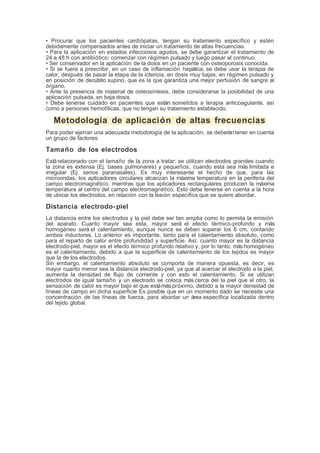 • Procurar que los pacientes cardiópatas, tengan su tratamiento específico y estén
debidamente compensados antes de iniciar un tratamiento de altas frecuencias.
• Para la aplicación en estados infecciosos agudos, se debe garantizar el tratamiento de
24 a 48 h con antibiótico; comenzar con régimen pulsado y luego pasar al continuo.
• Ser conservador en la aplicación de la dosis en un paciente con osteoporosis conocida.
• Si se fuera a prescribir, en un caso de inflamación hepática, se debe usar la terapia de
calor, después de pasar la etapa de la ictericia, en dosis muy bajas, en régimen pulsado y
en posición de decúbito supino, que es la que garantiza una mejor perfusión de sangre al
órgano.
• Ante la presencia de material de osteosíntesis, debe considerarse la posibilidad de una
aplicación pulsada, en baja dosis.
• Debe tenerse cuidado en pacientes que están sometidos a terapia anticoagulante, así
como a personas hemofílicas, que no tengan su tratamiento establecido.
Metodología de aplicación de altas frecuencias
Para poder ejercer una adecuada metodología de la aplicación, se deberántener en cuenta
un grupo de factores:
Tamaño de los electrodos
Estárelacionado con el tamaño de la zona a tratar: se utilizan electrodos grandes cuando
la zona es extensa (Ej. bases pulmonares) y pequeños, cuando esta sea más limitada e
irregular (Ej. senos paranasales). Es muy interesante el hecho de que, para las
microondas, los aplicadores circulares alcanzan la máxima temperatura en la periferia del
campo electromagnético, mientras que los aplicadores rectangulares producen la máxima
temperatura al centro del campo electromagnético. Esto debe tenerse en cuenta a la hora
de ubicar los electrodos, en relación con la lesión específica que se quiere abordar.
Distancia electrodo-piel
La distancia entre los electrodos y la piel debe ser tan amplia como lo permita la emisión
del aparato. Cuanto mayor sea esta, mayor será el efecto térmico-profundo y más
homogéneo será el calentamiento, aunque nunca se deben superar los 6 cm, contando
ambos inductores. Lo anterior es importante, tanto para el calentamiento absoluto, como
para el reparto de calor entre profundidad y superficie. Así, cuanto mayor es la distancia
electrodo-piel, mayor es el efecto térmico profundo relativo y, por lo tanto, máshomogéneo
es el calentamiento, debido a que la superficie de calentamiento de los tejidos es mayor
que la de los electrodos.
Sin embargo, el calentamiento absoluto se comporta de manera opuesta, es decir, es
mayor cuanto menor sea la distancia electrodo-piel, ya que al acercar el electrodo a la piel,
aumenta la densidad de flujo de corriente y con esto el calentamiento. Si se utilizan
electrodos de igual tamaño y un electrodo se coloca más cerca del la piel que el otro, la
sensación de calor es mayor bajo el que estámás próximo, debido a la mayor densidad de
líneas de campo en dicha superficie Es posible que en un momento dado se necesite una
concentración de las líneas de fuerza, para abordar un área específica localizada dentro
del tejido global.
 