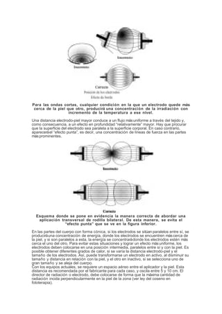 Para las ondas cortas, cualquier condición en la que un electrodo quede más
cerca de la piel que otro, producirá una concentración de la irradiación con
incremento de la temperatura a ese nivel.
Una distancia electrodo-piel mayor conduce a un flujo másuniforme a través del tejido y,
como consecuencia, a un efecto en profundidad “relativamente” mayor. Hay que procurar
que la superficie del electrodo sea paralela a la superficie corporal. En caso contrario,
apareceráel “efecto punta”, es decir, una concentración de líneas de fuerza en las partes
másprominentes.
Esquema donde se pone en evidencia la manera correcta de abordar una
aplicación transversal de rodilla bilateral. De esta manera, se evita el
“efecto punta” que se ve en la figura inferior.
En las partes del cuerpo con forma cónica, si los electrodos se sitúan paralelos entre sí, se
produciráuna concentración de energía, donde los electrodos se encuentren máscerca de
la piel, y si son paralelos a esta, la energía se concentrarádonde los electrodos estén más
cerca el uno del otro. Para evitar estas situaciones y lograr un efecto másuniforme, los
electrodos deben colocarse en una posición intermedia, paralelos entre sí y con la piel. Es
posible obtener diferentes grados de calor, si se varía la distancia electrodo-piel y el
tamaño de los electrodos. Así, puede transformarse un electrodo en activo, al disminuir su
tamaño y distancia en relación con la piel, y el otro en inactivo, si se selecciona uno de
gran tamaño y se aleja del cuerpo.
Con los equipos actuales, se requiere un espacio aéreo entre el aplicador y la piel. Esta
distancia es recomendada por el fabricante para cada caso, y oscila entre 5 y 10 cm. El
director de radiación o electrodo, debe colocarse de forma que la máxima cantidad de
radiación incida perpendicularmente en la piel de la zona (ver ley del coseno en
fototerapia).
 