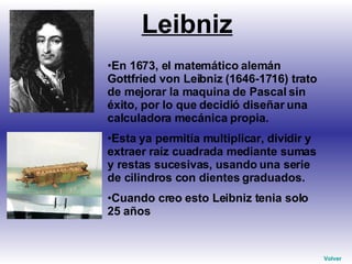Leibniz Volver En 1673, el matemático alemán Gottfried von Leibniz (1646-1716) trato de mejorar la maquina de Pascal sin éxito, por lo que decidió diseñar una calculadora mecánica propia. Esta ya permitía multiplicar, dividir y extraer raíz cuadrada mediante sumas y restas sucesivas, usando una serie de cilindros con dientes graduados. Cuando creo esto Leibniz tenia solo 25 años
