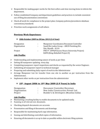  Responsible for making paper works for the best sellers and slow moving items to inform the
department.
 Follow established Company and department guidelines and practices to include consistent
use of filing documentation conventions
 Check all work for compliance to the project plan, Company policies/procedures database
conventions/standards
 Prioritize work assignments of self-others
Previous Work Experience:
 18th October 2009 to 28 Jan. 2013 (3.4 Year)
Designation : Manpower Coordinator/Document Controller
Organization : Saudi Bin Laden Group – ABCD Finishing Div.
Site, Riyadh – K.S.A
Project : PNU P- 1099(Princess Noura University Project)
KAP0 (King Abdullah Project 0)
Job Profile:
 Understanding and implementing nature of work as per Sites
 Setting All manpower updating every day
 Completing manpower report inspections and checks as requested by the senior Engineer.
 Submitting all manpower report to technical manager
 Preparing and submitting daily report of work to the Administrator
 Arrange Manpower List for transfer from one site to another as per instruction from the
Administrator.
 Implement other works as per instruction from the administrator
 10th August 2006 to 19th May 2009 (2.9 Years) In India
Designation : Document Controller/Secretary
Organization : New India Construction Private Ltd.
Project : Builder's & Developers (Mumbai-India)
Job Profile:
 Maintaining a tracking facility to enable documents to be updated easily.
 Scanning in all relevant new documents.
 Checking dispatch documents are accurate.
 Presentation and filing of documents and drawings.
 Responsible for maintaining hard copy information.
 Issuing and distributing controlled copies of information.
 Ensuring all documents is as up to date as possible within electronic filing systems.
 