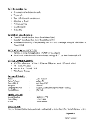 Core Competencies
 Organizational and planning skills
 Teamwork
 Data collection and management
 Attention to detail
 Problem-solving
 Confidentiality
 Reliability
Education Qualification:
 Class 10th from Rajasthan Ajmer Board (Year 2000)
 Class 12th from Rajasthan Ajmer Board (Year 2002)
 B.Com From University of Rajasthan by Seth R.N. Ruia PG College, Ramgarh Shekhawati in
(Year 2005 )
TECHNICAL QUALIFICATION:
 Diploma in computer application (DCA) from Chandigarh.
 Rajasthan stat certificate in information technology (RKCL) V.M.O. University KOTA.
OFFICE QUALIFICATION:
 MS-Office all version ( MS-excel, MS-word, MS-powerpoint, , MS-publication)
 MS – Visio 2003,2007
 Internet & MS Outlook 2010
 With Arabic Typing.
Personal Details:
Name : Altaf Hussain
Father’s Name : Aslam Ali
Date of Birth : 06th June 1987
Religion : Muslim
Language Known : English, Arabic, Hindi (with Arabic Typing)
Marital Status : Married
Iqama Details:
Iqama Number : 2282331772
Date of Exp. : 1/02/1438
Status : Transferable
Declaration:
I hereby declare that the information given above is true to the best of my knowledge and belief.
Signature
(Altaf Hussain)
 