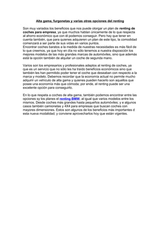 Alta gama, furgonetas y varias otras opciones del renting
Son muy variados los beneficios que nos puede otorgar un plan de renting de
coches para empresa, ya que muchos hablan únicamente de lo que respecta
al ahorro económico que con él podemos conseguir. Pero hay que tener en
cuenta también, que para quienes adquieren un plan de este tipo, la comodidad
comenzará a ser parte de sus vidas en varios puntos.
Encontrar coches baratos a la medida de nuestras necesidades es más fácil de
lo que creemos, ya que hoy en día no sólo tenemos a nuestra disposición los
mejores modelos de las más grandes marcas de automóviles, sino que además
está la opción también de alquilar un coche de segunda mano.
Varios son los empresarios y profesionales adeptos al renting de coches, ya
que es un servicio que no sólo les ha traído beneficios económicos sino que
también les han permitido poder tener el coche que deseaban con respecto a la
marca y modelo. Debemos recordar que la economía actual no permite mucho
adquirir un vehículo de alta gama y quienes pueden hacerlo son aquellos que
posee una economía más que cómoda; por ende, el renting puede ser una
excelente opción para conseguirlo.
En lo que respeta a coches de alta gama, también podemos encontrar entre las
opciones sy los planes el renting BMW, al igual que varios modelos entre los
mismos. Desde coches más grandes hasta pequeños automóviles; y e algunos
casos también camionetas y 4X4 para empresas que buscan coches con
mayores dimensiones. Estos son algunos de los beneficios más importantes d
esta nueva modalidad; y conviene aprovecharlos hoy que están vigentes.
 