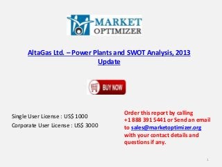 AltaGas Ltd. – Power Plants and SWOT Analysis, 2013 
Update 
Single User License : US$ 1000 
Corporate User License : US$ 3000 
Order this report by calling 
+1 888 391 5441 or Send an email 
to sales@marketoptimizer.org 
with your contact details and 
questions if any. 
1 
 