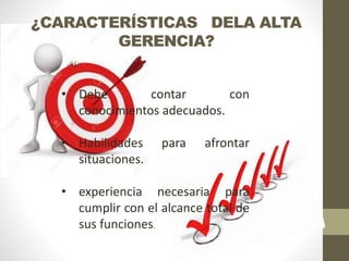 ¿CARACTERÍSTICAS DELA ALTA
GERENCIA?
• Debe contar con
conocimientos adecuados.
• Habilidades para afrontar
situaciones.
• experiencia necesaria para
cumplir con el alcance total de
sus funciones.
 