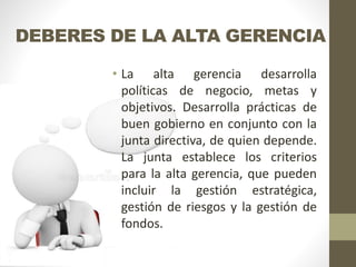 DEBERES DE LA ALTA GERENCIA
• La alta gerencia desarrolla
políticas de negocio, metas y
objetivos. Desarrolla prácticas de
buen gobierno en conjunto con la
junta directiva, de quien depende.
La junta establece los criterios
para la alta gerencia, que pueden
incluir la gestión estratégica,
gestión de riesgos y la gestión de
fondos.
 