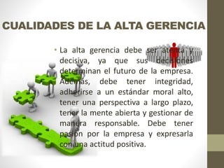 CUALIDADES DE LA ALTA GERENCIA
• La alta gerencia debe ser atenta y
decisiva, ya que sus decisiones
determinan el futuro de la empresa.
Además, debe tener integridad,
adherirse a un estándar moral alto,
tener una perspectiva a largo plazo,
tener la mente abierta y gestionar de
manera responsable. Debe tener
pasión por la empresa y expresarla
con una actitud positiva.
 