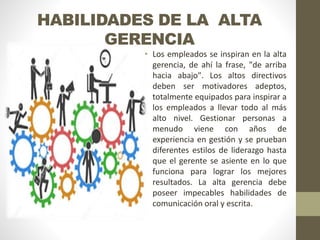 HABILIDADES DE LA ALTA
GERENCIA
• Los empleados se inspiran en la alta
gerencia, de ahí la frase, "de arriba
hacia abajo". Los altos directivos
deben ser motivadores adeptos,
totalmente equipados para inspirar a
los empleados a llevar todo al más
alto nivel. Gestionar personas a
menudo viene con años de
experiencia en gestión y se prueban
diferentes estilos de liderazgo hasta
que el gerente se asiente en lo que
funciona para lograr los mejores
resultados. La alta gerencia debe
poseer impecables habilidades de
comunicación oral y escrita.
 
