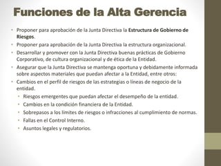 Funciones de la Alta Gerencia
• Proponer para aprobación de la Junta Directiva la Estructura de Gobierno de
Riesgos.
• Proponer para aprobación de la Junta Directiva la estructura organizacional.
• Desarrollar y promover con la Junta Directiva buenas prácticas de Gobierno
Corporativo, de cultura organizacional y de ética de la Entidad.
• Asegurar que la Junta Directiva se mantenga oportuna y debidamente informada
sobre aspectos materiales que puedan afectar a la Entidad, entre otros:
• Cambios en el perfil de riesgos de las estrategias o líneas de negocio de la
entidad.
• Riesgos emergentes que puedan afectar el desempeño de la entidad.
• Cambios en la condición financiera de la Entidad.
• Sobrepasos a los límites de riesgos o infracciones al cumplimiento de normas.
• Fallas en el Control Interno.
• Asuntos legales y regulatorios.
 
