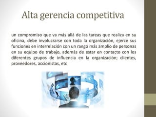 Alta gerencia competitiva
un compromiso que va más allá de las tareas que realiza en su
oficina, debe involucrarse con toda la organización, ejerce sus
funciones en interrelación con un rango más amplio de personas
en su equipo de trabajo, además de estar en contacto con los
diferentes grupos de influencia en la organización; clientes,
proveedores, accionistas, etc
 