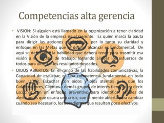 Competencias alta gerencia
• VISION: Si alguien está llamado en la organización a tener claridad
en la Visión de la empresa es el Gerente. Es quien marca la pauta
para dirigir las acciones estratégicas, por lo tanto su claridad y
enfoque en las Metas que se desean alcanzar es fundamental. De
aquí se desprende la habilidad que deberá tener para trasmitir esa
visión a su equipo de trabajo, logrando alinear los esfuerzos de
todos para alcanzar los resultados deseados.
• OIDOS ABIERTOS: En el rango de las habilidades comunicativas, la
Capacidad de escuchar, es una competencia fundamental en todo
buen LIDER. Escuchar con oídos y ojos atentos a lo que los
Colaboradores, Clientes y demás grupos de interés tienen para decir.
Escuchar con un enfoque preventivo para identificar señales de
alerta antes que ocurra una crisis, con la mente abierta para cambiar
cuando sea necesario, los paradigmas que resulten poco efectivos
 