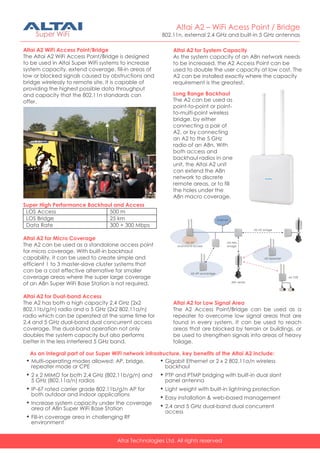 Altai Technologies Ltd. All rights reserved
Altai A2 – WiFi Acess Point / Bridge
802.11n, external 2.4 GHz and built-in 5 GHz antennas
Altai A2 WiFi Access Point/Bridge
The Altai A2 WiFi Access Point/Bridge is designed
to be used in Altai Super WiFi systems to increase
system capacity, extend coverage, fill-in areas of
low or blocked signals caused by obstructions and
bridge wirelessly to remote site. It is capable of
providing the highest possible data throughput
and capacity that the 802.11n standards can
offer.
Super High Performance Backhaul and Access
LOS Access 500 m
LOS Bridge 25 km
Data Rate 300 + 300 Mbps
Altai A2 for Micro Coverage
The A2 can be used as a standalone access point
for micro coverage. With built-in backhaul
capability, it can be used to create simple and
efficient 1 to 3 master-slave cluster systems that
can be a cost effective alternative for smaller
coverage areas where the super large coverage
of an A8n Super WiFi Base Station is not required.
Altai A2 for Dual-band Access
The A2 has both a high capacity 2.4 GHz (2x2
802.11b/g/n) radio and a 5 GHz (2x2 802.11a/n)
radio which can be operated at the same time for
2.4 and 5 GHz dual-band dual concurrent access
coverage. The dual-band operation not only
doubles the system capacity but also performs
better in the less interfered 5 GHz band.
As an integral part of our Super WiFi network infrastructure, key benefits of the Altai A2 include:
 Multi-operating modes allowed: AP, bridge,
repeater mode or CPE
 2 x 2 MIMO for both 2.4 GHz (802.11b/g/n) and
5 GHz (802.11a/n) radios
 IP-67 rated carrier grade 802.11b/g/n AP for
both outdoor and indoor applications
 Increase system capacity under the coverage
area of A8n Super WiFi Base Station
 Fill-in coverage area in challenging RF
environment
 Gigabit Ethernet or 2 x 2 802.11a/n wireless
backhaul
 PTP and PTMP bridging with built-in dual slant
panel antenna
 Light weight with built-in lightning protection
 Easy installation & web-based management
 2.4 and 5 GHz dual-band dual concurrent
access
Altai A2 for Low Signal Area
The A2 Access Point/Bridge can be used as a
repeater to overcome low signal areas that are
found in every system. It can be used to reach
areas that are blocked by terrain or buildings, or
be used to strengthen signals into areas of heavy
foliage.
Long Range Backhaul
The A2 can be used as
point-to-point or point-
to-multi-point wireless
bridge, by either
connecting a pair of
A2, or by connecting
an A2 to the 5 GHz
radio of an A8n. With
both access and
backhaul radios in one
unit, the Altai A2 unit
can extend the A8n
network to discrete
remote areas, or to fill
the holes under the
A8n macro coverage.
Altai A2 for System Capacity
As the system capacity of an A8n network needs
to be increased, the A2 Access Point can be
used to double the user capacity at low cost. The
A2 can be installed exactly where the capacity
requirement is the greatest.
 