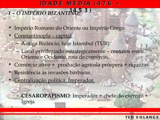 ID A D E M É D IA ( 4 7 6 –
1 – O IMPÉRIO BIZANTINO: 3 )
                     14 5

• Império Romano do Oriente ou Império Grego.
• Constantinopla – capital.
   – Antiga Bizâncio, hoje Istambul (TUR).
   – Local privilegiado estrategicamente – contatos entre
     Oriente e Ocidente, rota de comércio.
• Comércio ativo + produção agrícola próspera = riquezas.
• Resistência às invasões bárbaras.
• Centralização política: Imperador.

   – CESAROPAPISMO: Imperador = chefe do exército +
     Igreja

                                               TE N S O L A N G E
 