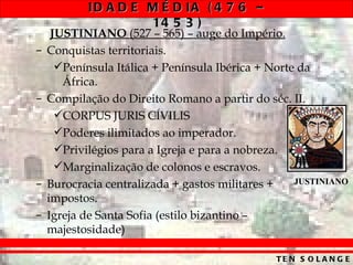 ID A D E M É D IA ( 4 7 6 –
                    14 5 3 )
     JUSTINIANO (527 – 565) – auge do Império.
–   Conquistas territoriais.
      Península Itálica + Península Ibérica + Norte da
       África.
–   Compilação do Direito Romano a partir do séc. II.
      CORPUS JURIS CÍVILIS
      Poderes ilimitados ao imperador.
      Privilégios para a Igreja e para a nobreza.
      Marginalização de colonos e escravos.
–   Burocracia centralizada + gastos militares +    JUSTINIANO
    impostos.
–   Igreja de Santa Sofia (estilo bizantino –
    majestosidade)

                                                TE N S O L A N G E
 
