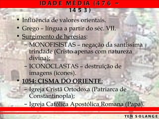 ID A D E M É D IA ( 4 7 6 –
                 14 5 3 )
• Influência de valores orientais.
• Grego – língua a partir do séc. VII.
• Surgimento de heresias:
   – MONOFISISTAS – negação da santíssima
     trindade (Cristo apenas com natureza
     divina);
   – ICONOCLASTAS – destruição de
     imagens (ícones).
• 1054: CISMA DO ORIENTE:
   – Igreja Cristã Ortodoxa (Patriarca de
     Constantinopla);
   – Igreja Católica Apostólica Romana (Papa).
                                      TE N S O L A N G E
 