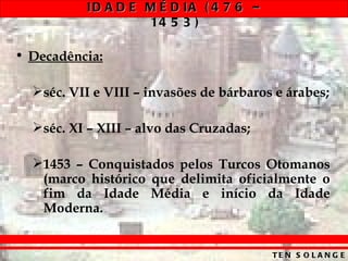 ID A D E M É D IA ( 4 7 6 –
                    14 5 3 )

• Decadência:

  séc. VII e VIII – invasões de bárbaros e árabes;

  séc. XI – XIII – alvo das Cruzadas;

  1453 – Conquistados pelos Turcos Otomanos
   (marco histórico que delimita oficialmente o
   fim da Idade Média e início da Idade
   Moderna.


                                         TE N S O L A N G E
 