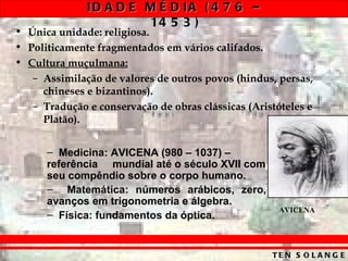 ID A D E M É D IA ( 4 7 6 –
                       14 5 3 )
• Única unidade: religiosa.
• Politicamente fragmentados em vários califados.
• Cultura muçulmana:
   – Assimilação de valores de outros povos (hindus, persas,
     chineses e bizantinos).
   – Tradução e conservação de obras clássicas (Aristóteles e
     Platão).


      – Medicina: AVICENA (980 – 1037) –
      referência mundial até o século XVII com
      seu compêndio sobre o corpo humano.
      – Matemática: números arábicos, zero,
      avanços em trigonometria e álgebra.
                                                      AVICENA
      – Física: fundamentos da óptica.


                                                    TE N S O L A N G E
 