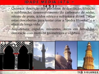 ID A D E M É D IA ( 4 7 6 –
                    14 5 3 )
– Química: descrição dos processos de destilação, filtração
  e sublimação; desenvolvimento do carbonato de sódio,
  nitrato de prata, ácidos nítrico e sulfúrico e álcool. Todas
  estas descobertas para tentar criar a “pedra filosofal” e o
  elixir da longa vida.
– Arquitetura: cúpulas, minaretes, arcos em ferradura,
  decoração com motivos geométricos e vegetais.




                                                 TE N S O L A N G E
 