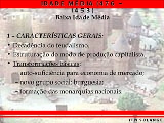 ID A D E M É D IA ( 4 7 6 –
                    14 5 3 )
                Baixa Idade Média

1 – CARACTERÍSTICAS GERAIS:
• Decadência do feudalismo.
• Estruturação do modo de produção capitalista.
• Transformações básicas:
   – auto-suficiência para economia de mercado;
   – novo grupo social: burguesia;
   – formação das monarquias nacionais.



                                         TE N S O L A N G E
 