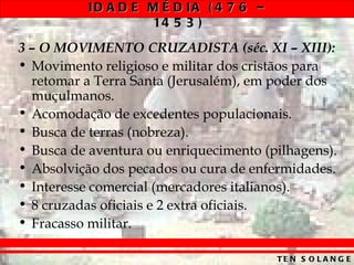 ID A D E M É D IA ( 4 7 6 –
                    14 5 3 )
3 – O MOVIMENTO CRUZADISTA (séc. XI – XIII):
• Movimento religioso e militar dos cristãos para
  retomar a Terra Santa (Jerusalém), em poder dos
  muçulmanos.
• Acomodação de excedentes populacionais.
• Busca de terras (nobreza).
• Busca de aventura ou enriquecimento (pilhagens).
• Absolvição dos pecados ou cura de enfermidades.
• Interesse comercial (mercadores italianos).
• 8 cruzadas oficiais e 2 extra oficiais.
• Fracasso militar.

                                         TE N S O L A N G E
 