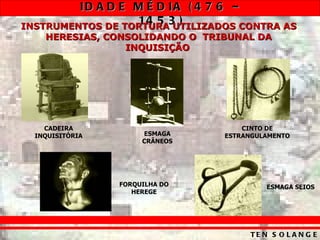 ID A D E M É D IA ( 4 7 6 –
                  14 5 3 )
INSTRUMENTOS DE TORTURA UTILIZADOS CONTRA AS
    HERESIAS, CONSOLIDANDO O TRIBUNAL DA
                 INQUISIÇÃO




    CADEIRA                         CINTO DE
  INQUISITÓRIA        ESMAGA    ESTRANGULAMENTO
                      CRÂNEOS




                 FORQUILHA DO            ESMAGA SEIOS
                    HEREGE




                                     TE N S O L A N G E
 
