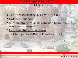 ID A D E M É D IA ( 4 7 6 –
                  14 5 3 )


4 – O RENASCIMENTO COMERCIAL:
• Cidades italianas.
• Surgimento de rotas de comércio ligando o
  continente europeu.
• Cruzamento de rotas: feiras.
    - Champanhe (FRA) e Flandres (BEL).




                                       TE N S O L A N G E
 