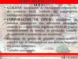 ID A D E M É D IA ( 4 7 6 –
                    14 5 3 )
• GUILDAS: associações de mercadores (monopólio
  do comércio local, controle da concorrência
  estrangeira, regulamentação de preços).
• CORPORAÇÕES DE OFÍCIO: associações de
  artesãos (monopólio das atividades artesanais,
  controle da concorrência, regulamentação de preços,
  estabelecimento de normas de produção, controle
  de qualidade e assistência aos membros).
• Formação de grupo de grandes comerciantes e
  artesãos que se sobrepunham aos demais, impondo
  seu poder econômico.
• Trabalho assalariado.

                                         TE N S O L A N G E
 