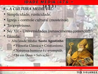 ID A D E M É D IA ( 4 7 6 –
                       14 5 3 )
8 – A CULTURA MEDIEVAL:
• Simplicidade, rusticidade.
• Igreja – controle cultural (mosteiros).
• Teocentrismo.
• Séc XII – Universidades (renascimento comercial).
• Filosofia:
   – Alta Idade Média: Santo Agostinho.
      Filosofia Clássica + Cristianismo.
      Natureza humana é corrompida.
      Fé em Deus = Salvação




                                            TE N S O L A N G E
 