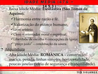 ID A D E M É D IA ( 4 7 6 –
                       14 5 3 )
  – Baixa Idade Média: Escolástica (São Tomás de
    Aquino).
     Harmonia entre razão e fé.
     Valorização do esforço humano.
     Livre arbítrio.
     Clero = orientador moral e espiritual.
     Liberdade de escolha = concepções da Igreja.
     “preço justo” – condenação da usura.
• Arquitetura
  – Alta Idade Média: ROMÂNICA – construção
    maciça, pesada, linhas simples, horizontalidade,
    poucas janelas (idéia de segurança e tranqüilidade).

                                                 TE N S O L A N G E
 