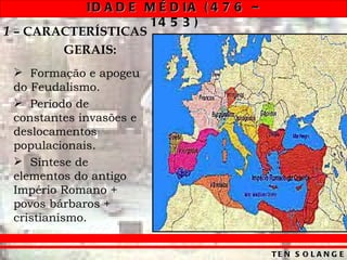 ID A D E M É D IA ( 4 7 6 –
                    14 5 3 )
1 – CARACTERÍSTICAS
        GERAIS:
  Formação e apogeu
 do Feudalismo.
  Período de
 constantes invasões e
 deslocamentos
 populacionais.
  Síntese de
 elementos do antigo
 Império Romano +
 povos bárbaros +
 cristianismo.


                                         TE N S O L A N G E
 