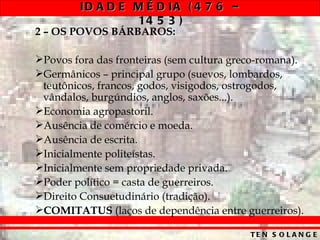 ID A D E M É D IA ( 4 7 6 –
                  14 5 3 )
2 – OS POVOS BÁRBAROS:

Povos fora das fronteiras (sem cultura greco-romana).
Germânicos – principal grupo (suevos, lombardos,
 teutônicos, francos, godos, visigodos, ostrogodos,
 vândalos, burgúndios, anglos, saxões...).
Economia agropastoril.
Ausência de comércio e moeda.
Ausência de escrita.
Inicialmente politeístas.
Inicialmente sem propriedade privada.
Poder político = casta de guerreiros.
Direito Consuetudinário (tradição).
COMITATUS (laços de dependência entre guerreiros).

                                           TE N S O L A N G E
 