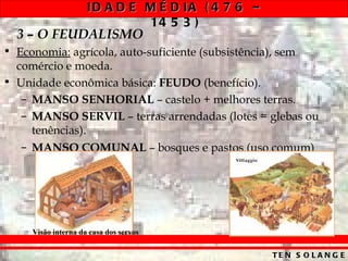 ID A D E M É D IA ( 4 7 6 –
                              14 5 3 )
  3 – O FEUDALISMO
• Economia: agrícola, auto-suficiente (subsistência), sem
  comércio e moeda.
• Unidade econômica básica: FEUDO (benefício).
   – MANSO SENHORIAL – castelo + melhores terras.
   – MANSO SERVIL – terras arrendadas (lotes = glebas ou
     tenências).
   – MANSO COMUNAL – bosques e pastos (uso comum)




     Visão interna da casa dos servos


                                                   TE N S O L A N G E
 