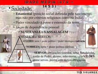 ID A D E M É D IA ( 4 7 6 –
                   14 5 3 )
• Sociedade:
  – Estamental (posição social definida pelo nascimento,
    mas não por critérios religiosos como na Índia).
  – Poder vinculado à posse e extensão da terra.
  – Laços de dependência pessoal:
     SUSERANIA e VASSALAGEM
     SENHOR e SERVOS.
        –CLERO: terra + poder político + poder ideológico (salvação)

          –NOBREZA: terra + poder político (defesa)

                  –SERVOS: obrigações (corvéia, talha, banalidades,
                  tostão de Pedro, dízimo, mão-morta, ...) e VILÕES:
                  quase servos, porém com menos obrigações



                                                           TE N S O L A N G E
 