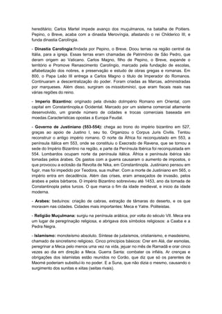 hereditário; Carlos Martel impede avanço dos muçulmanos, na batalha de Poitiers.
Pepino, o Breve, acaba com a dinastia Merovíngia, afastando o rei Childerico III, e
funda dinastia Carolíngia.

- Dinastia Carolíngia:findada por Pepino, o Breve. Doou terras na região central da
Itália, para a igreja. Essas terras eram chamadas de Patrimônio de São Pedro, que
deram origem ao Vaticano. Carlos Magno, filho de Pepino, o Breve, expande o
território e Promove Renascimento Carolíngio, marcado pela fundação de escolas,
alfabetização dos nobres, e preservação e estudo de obras gregas e romanas. Em
800, o Papa Leão III entrega a Carlos Magno o titulo de Imperador do Romanos.
Continuaram a descentralização do poder. Foram criadas as Marcas, administradas
por marqueses. Além disso, surgiram os missidominici, que eram fiscais reais nas
várias regiões do reino.

- Imperio Bizantino: originado pela divisão doImpério Romano em Oriental, com
capital em Constantinopla,e Ocidental. Marcado por um sistema comercial altamente
desenvolvido, um grande número de cidades e trocas comerciais baseada em
moedas.Características opostas a Europa Feudal.

- Governo de Justiniano (553-554): chega ao trono do império bizantino em 527,
graças ao apoio de Justino I, seu tio. Organizou o Corpus Juris Civilis. Tentou
reconstruir o antigo império romano. O norte da África foi reconquistado em 553, a
península itálica em 553, onde se constituiu o Execrado de Ravena, que se tornou a
sede do Império Bizantino na região, e parte da Península Ibérica foi reconquistada em
554. Lombardos ocupam norte da península itálica. África e península ibérica são
tomadas pelos árabes. Os gastos com a guerra causaram o aumento de impostos, o
que provocou a eclosão da Revolta de Nika, em Constantinopla. Justiniano pensou em
fugir, mas foi impedido por Teodora, sua mulher. Com a morte de Justiniano em 565, o
império entra em decadência. Além das crises, eram ameaçados de invasão, pelos
árabes e pelos bárbaros. O império Bizantino sobreviveu até 1453, ano da tomada de
Constantinopla pelos turcos. O que marca o fim da idade medieval, e inicio da idade
moderna.

- Arabes: beduínos: criação de cabras, extração de tâmaras do deserto, e os que
moravam nas cidades. Cidades mais importantes: Meca e Yatre. Politeistas.

- Religião Muçulmana: surgiu na península arábica, por volta do século VII. Meca era
um lugar de peregrinação religiosa, e abrigava dois símbolos religiosos: a Caaba e a
Pedra Negra.

- Islamismo: monoteísmo absoluto. Síntese de judaísmos, cristianismo, e masdeismo,
chamado de sincretismo religioso. Cinco princípios básicos: Crer em Alá, dar esmolas,
peregrinar a Meca pelo menos uma vez na vida, jejuar no mês de Ramadã e orar cinco
vezes ao dia em direção a Meca. Guerra Santa: combater os infiéis. Ar crenças e
obrigações dos islamistas estão reunidos no Corão, que diz que só os parentes de
Maomé poderiam substituí-lo no poder. E a Suna, que não dizia o mesmo, causando o
surgimento dos sunitas e xiitas (seitas rivais).
 